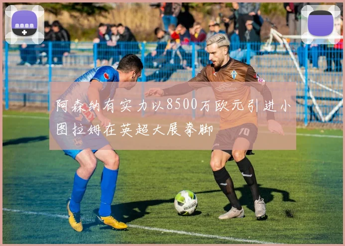 阿森纳有实力以8500万欧元引进小图拉姆在英超大展拳脚