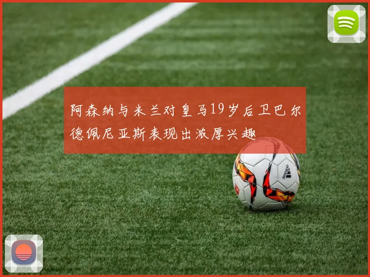 阿森纳与米兰对皇马19岁后卫巴尔德佩尼亚斯表现出浓厚兴趣