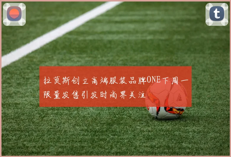 拉莫斯创立高端服装品牌ONE下周一限量发售引发时尚界关注