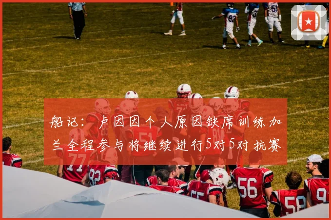 船记：卢因因个人原因缺席训练加兰全程参与将继续进行5对5对抗赛