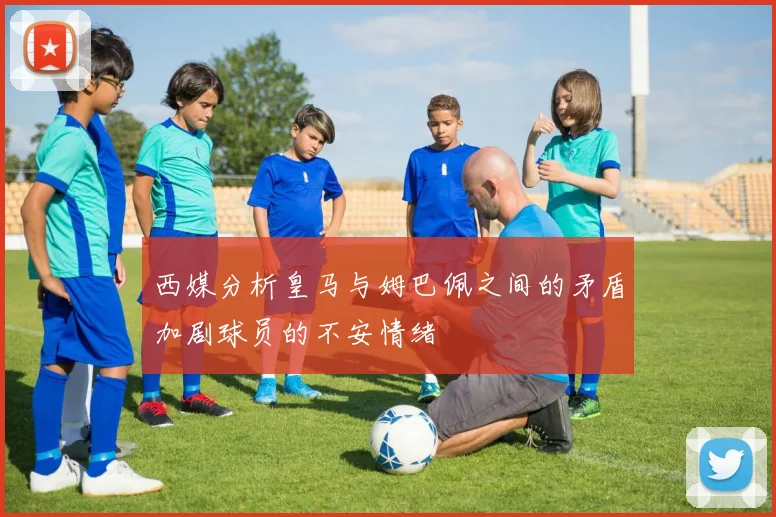 西媒分析皇马与姆巴佩之间的矛盾加剧球员的不安情绪