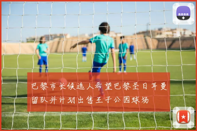 巴黎市长候选人希望巴黎圣日耳曼留队并计划出售王子公园球场