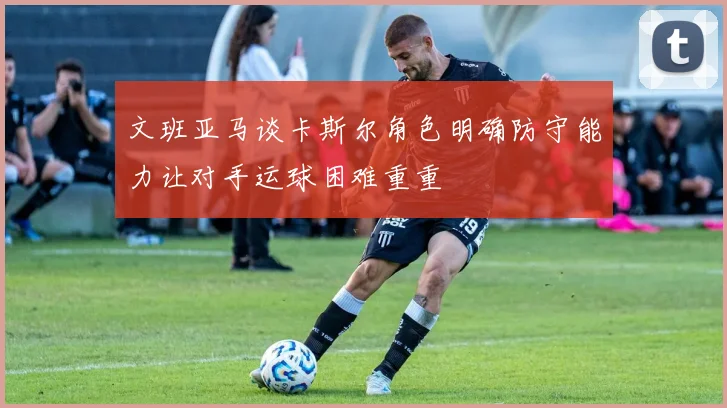 文班亚马谈卡斯尔角色明确防守能力让对手运球困难重重