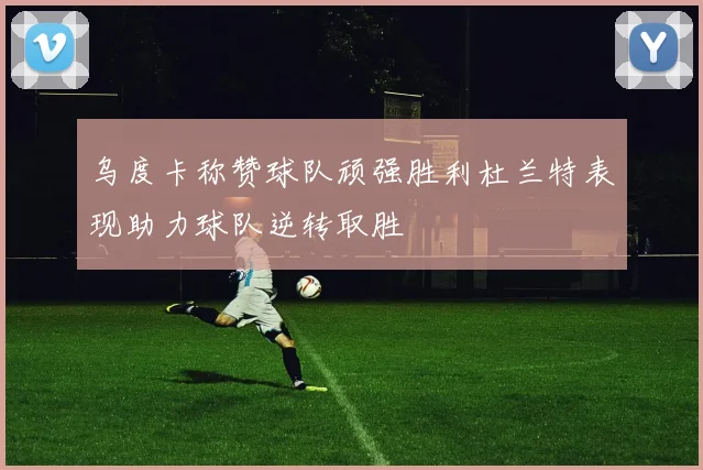 乌度卡称赞球队顽强胜利杜兰特表现助力球队逆转取胜