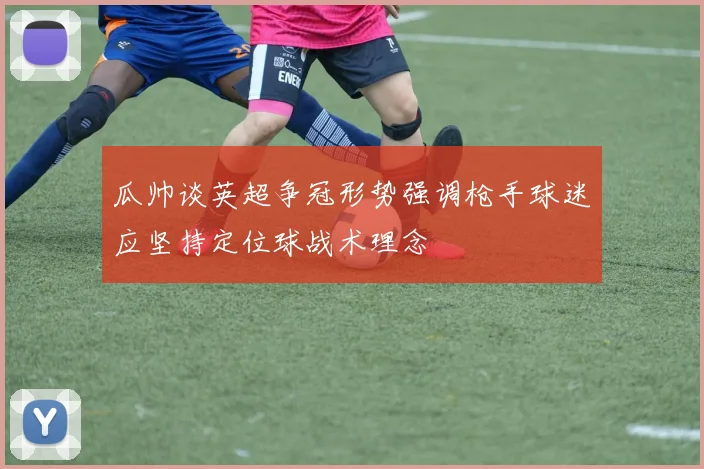 瓜帅谈英超争冠形势强调枪手球迷应坚持定位球战术理念