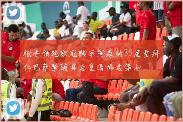 枪手领跑欧冠赔率阿森纳35居首拜仁巴萨紧随其后皇马排名第七