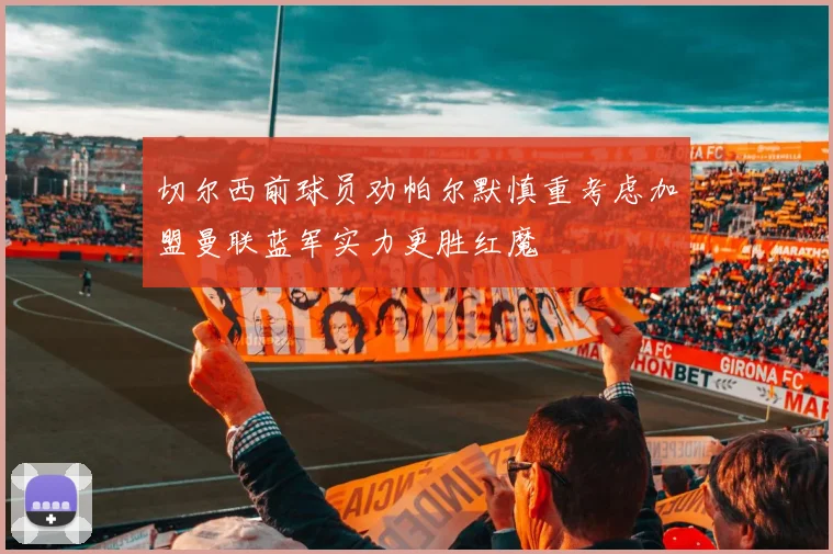 切尔西前球员劝帕尔默慎重考虑加盟曼联蓝军实力更胜红魔