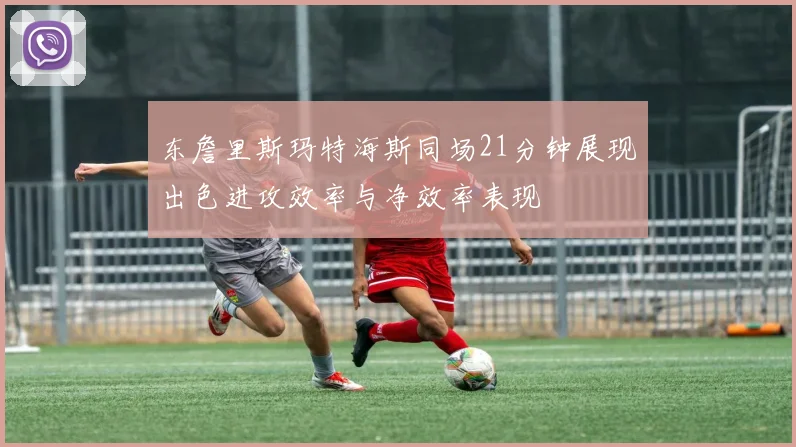 东詹里斯玛特海斯同场21分钟展现出色进攻效率与净效率表现