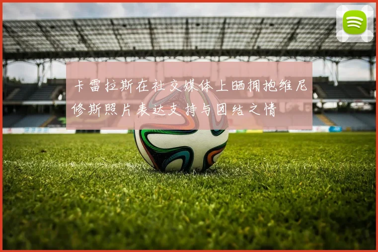卡雷拉斯在社交媒体上晒拥抱维尼修斯照片表达支持与团结之情