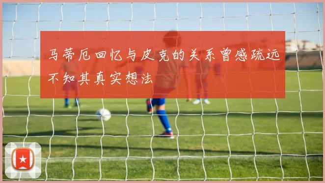 马蒂厄回忆与皮克的关系曾感疏远不知其真实想法