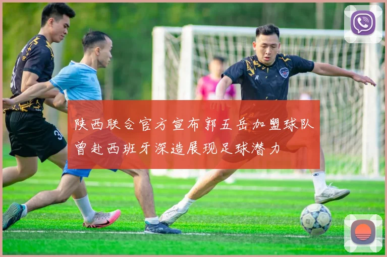 陕西联合官方宣布郭五岳加盟球队曾赴西班牙深造展现足球潜力