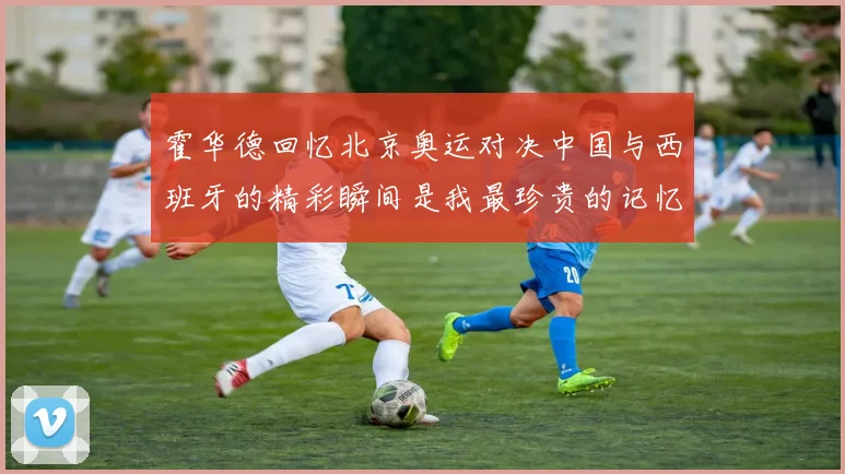 霍华德回忆北京奥运对决中国与西班牙的精彩瞬间是我最珍贵的记忆之一
