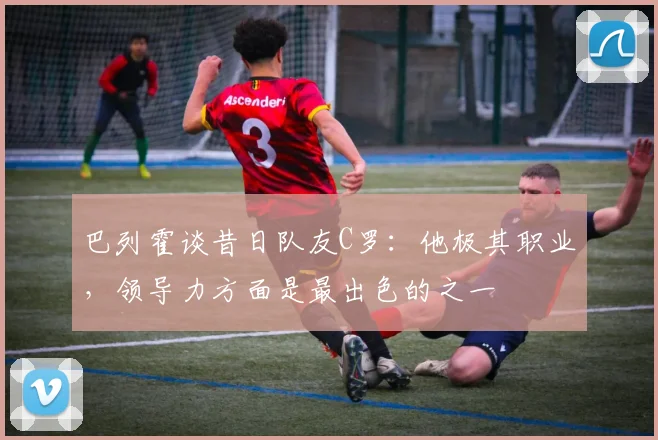 巴列霍谈昔日队友C罗：他极其职业，领导力方面是最出色的之一