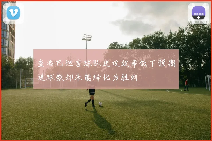 查洛巴坦言球队进攻效率低下预期进球数却未能转化为胜利