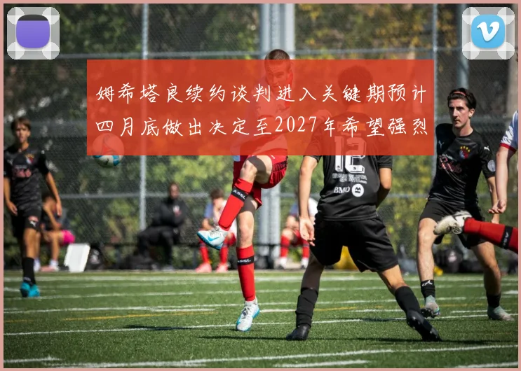 姆希塔良续约谈判进入关键期预计四月底做出决定至2027年希望强烈