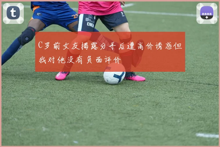 C罗前女友揭露分手后遭高价诱惑但我对他没有负面评价