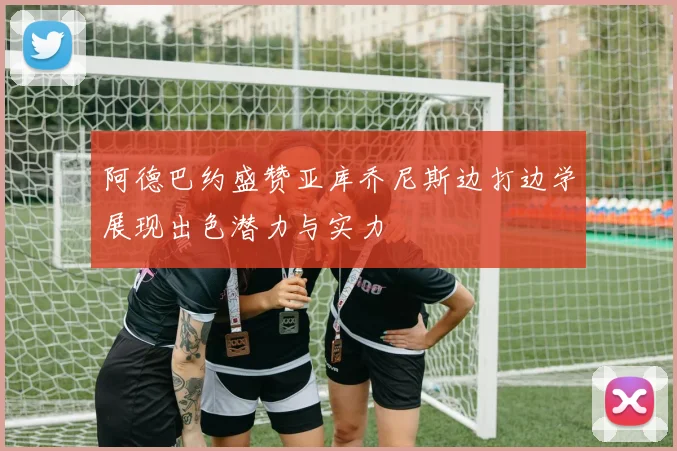 阿德巴约盛赞亚库乔尼斯边打边学展现出色潜力与实力