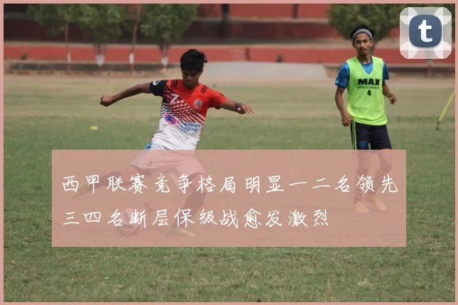 西甲联赛竞争格局明显一二名领先三四名断层保级战愈发激烈