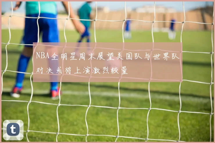 NBA全明星周末展望美国队与世界队对决或将上演激烈较量