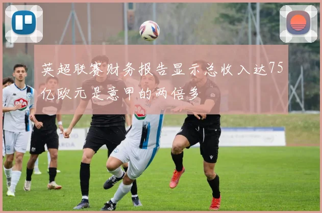 英超联赛财务报告显示总收入达75亿欧元是意甲的两倍多